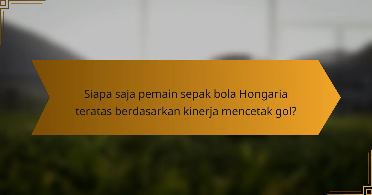 Siapa saja pemain sepak bola Hongaria teratas berdasarkan kinerja mencetak gol?